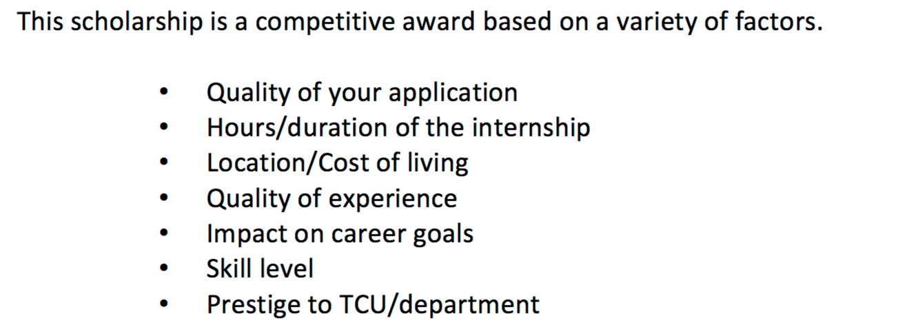 The Internship Scholarship Program offers monetary aid to students who are working unpaid internships, to help with expenses such as gas and/or a lunch while on the job. TCU’s Center for Career and Professional Development offers the scholarship and bases acceptance on several items. 