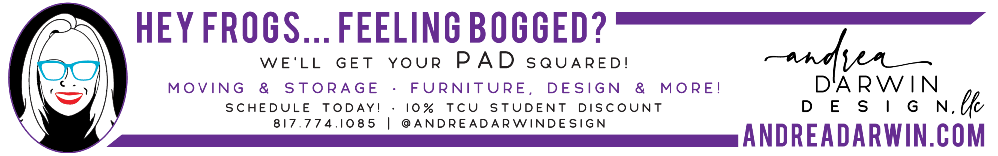 Ad text: Hey frogs. Feeling bogged? Well get your pad squared! Moving and storage, furniture design and more. Schedule today! Ten percent T C U student discount. Andrea Darwin Design L L C. andrea darwin dot com. 817-774-1085. @andreadarwindesign